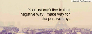 ... just can't live in that negative way...make way for the positive day