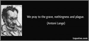 We pray to the grave, nothingness and plague. - Antoni Lange