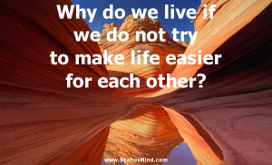 Why do we live if we do not try to make life easier for each other ...