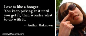 Love is like a booger. You keep picking at it until you get it, then ...