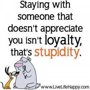... with someone that doesn't appreciate you isnt loyalty thats stupidity