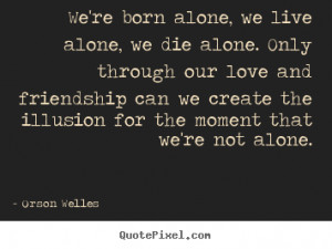We're born alone, we live alone, we die alone. Only through our love ...