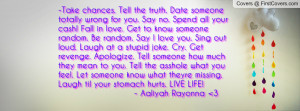 Take chances. Tell the truth. Date someone totally wrong for you. Say ...