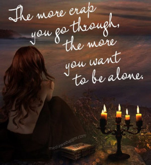 The more crap you go throught the more you want to be alone