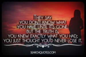 you don't know what you have until it's gone. But the truth is, you ...