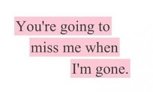 You're going to miss me when I'm gone.