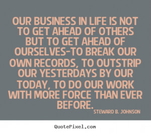 Our business in life is not to get ahead of others but to get ahead of ...