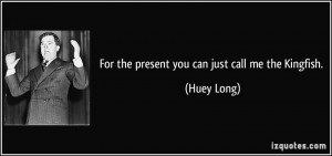 For the present you can just call me the Kingfish. - Huey Long
