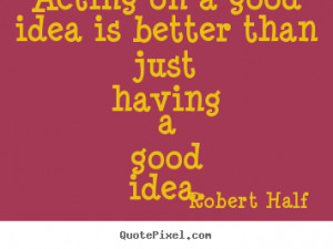 Acting on a good idea is better than just having a good idea. Robert ...