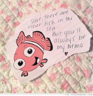 Sure there are other fish in the sea but you'll always be my nemo