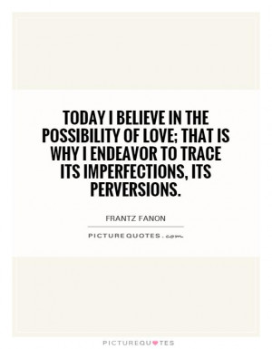 Today I believe in the possibility of love; that is why I endeavor to ...
