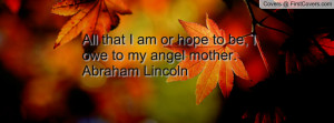 All that I am or hope to be, I owe to my angel mother. Abraham Lincoln