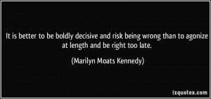 ... being wrong than to agonize at length and be right too late. - Marilyn