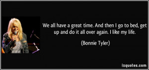 ... bed, get up and do it all over again. I like my life. - Bonnie Tyler
