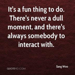 Sang Woo - It's a fun thing to do. There's never a dull moment, and ...