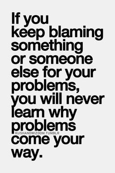 If you keep blaming something or someone else for your problems you ...