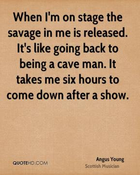 ... to being a cave man. It takes me six hours to come down after a show