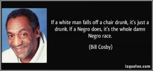 ... drunk. If a Negro does, it's the whole damn Negro race. - Bill Cosby