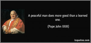 peaceful man does more good than a learned one. - Pope John XXIII