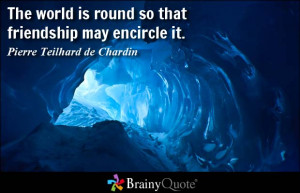 ... round so that friendship may encircle it. - Pierre Teilhard de Chardin
