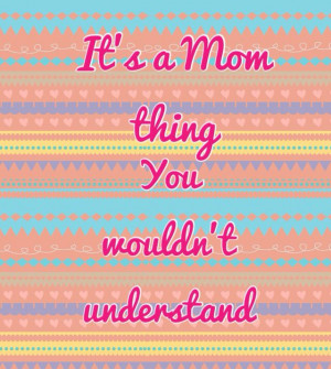 You really wouldn't understand. It's a Mom thing.