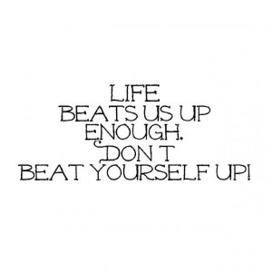 Life Beats Us Up Enough, Don't Beat Yourself Up!