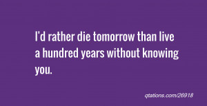 ... rather die tomorrow than live a hundred years without knowing you