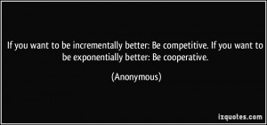 ... . If you want to be exponentially better: Be cooperative. - Anonymous