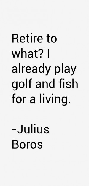 Retire to what? I already play golf and fish for a living.”