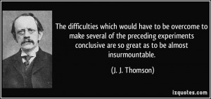 ... are so great as to be almost insurmountable. - J. J. Thomson