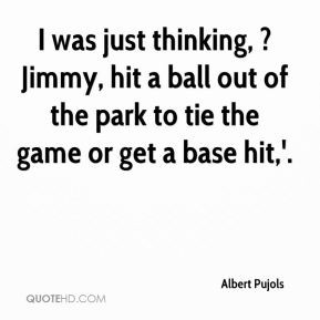 Albert Pujols - I was just thinking, ?Jimmy, hit a ball out of the ...