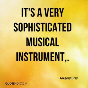 Gregory Gray - It's a very sophisticated musical instrument.