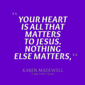 YOUR HEART IS ALL THAT MATTERS TO JESUS. NOTHING ELSE MATTERS,
