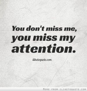 You don't miss me, you miss my attention.