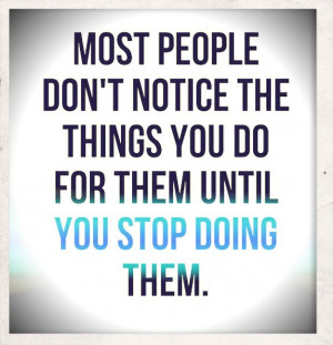 people don't notice the things you do for them until you stop doing ...