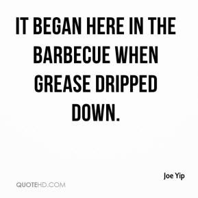 Joe Yip - It began here in the barbecue when grease dripped down.