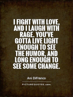 fight with love, and I laugh with rage. You've gotta live light ...