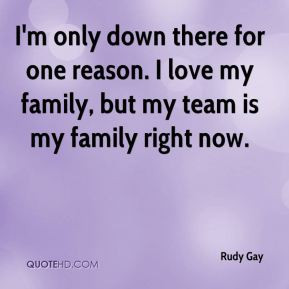 ... for one reason. I love my family, but my team is my family right now