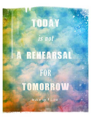 Today is not a rehersal for tomorrow, wake up and live
