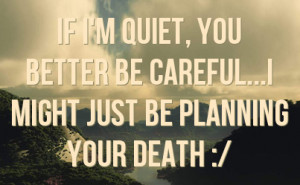 if i m quiet you better be careful i might just be planning your death