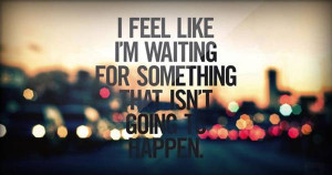 feel like that i am waiting for something that isn’t going to ...