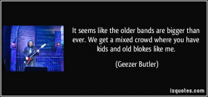 ... crowd where you have kids and old blokes like me. - Geezer Butler