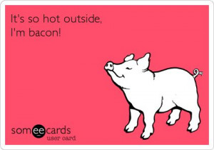 It's so hot outside, I'm bacon!