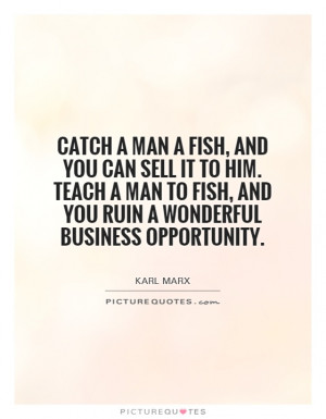 ... man a fish, and you can sell it to him. Teach a man to fish, and you