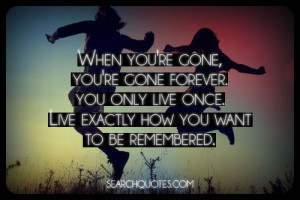 When you're gone, you're gone forever. You only live once. Live ...