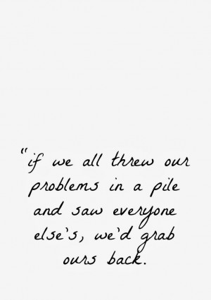 if we all threw our problems in a pile and saw everyone else's, we'd ...