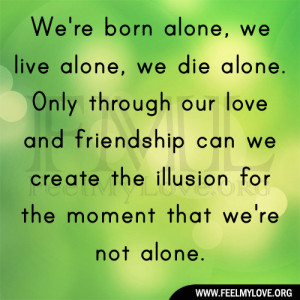 We’re born alone, we live alone, we die alone. Only through our love ...