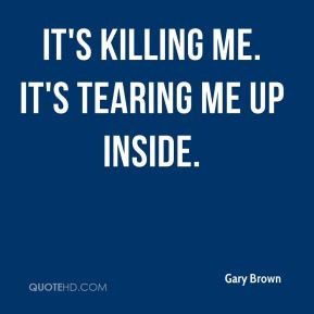 Gary Brown - It's killing me. It's tearing me up inside.