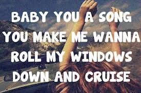 BABY YOUR A SONG YOU MAKE ME WANNA ROLL MY WINDOWS DOWN AND CRUISE