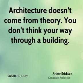 Arthur Erickson - Architecture doesn't come from theory. You don't ...
